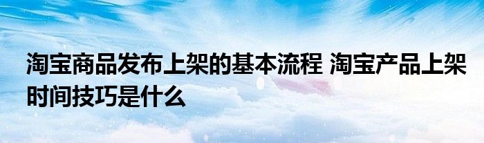 淘宝商品发布上架的基本流程 淘宝产品上架时间技巧是什么