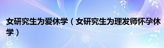 女研究生为爱休学（女研究生为理发师怀孕休学）