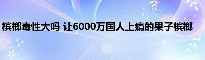 槟榔毒性大吗 让6000万国人上瘾的果子槟榔