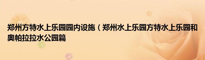 郑州方特水上乐园园内设施（郑州水上乐园方特水上乐园和奥帕拉拉水公园篇