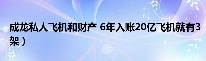 成龙私人飞机和财产 6年入账20亿飞机就有3架）