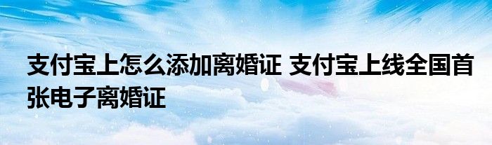 支付宝上怎么添加离婚证 支付宝上线全国首张电子离婚证