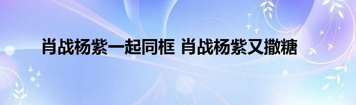 肖战杨紫一起同框 肖战杨紫又撒糖