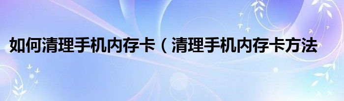 如何清理手机内存卡（清理手机内存卡方法