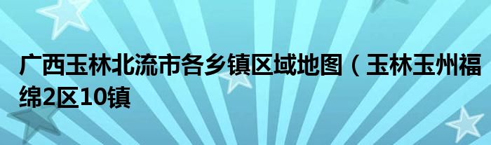 广西玉林北流市各乡镇区域地图（玉林玉州福绵2区10镇