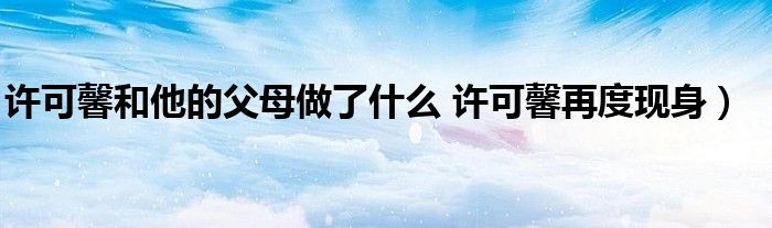 许可馨和他的父母做了什么 许可馨再度现身）