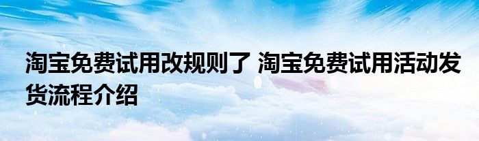 淘宝免费试用改规则了 淘宝免费试用活动发货流程介绍