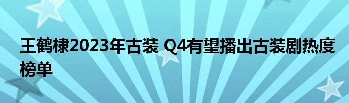 王鹤棣2023年古装 Q4有望播出古装剧热度榜单