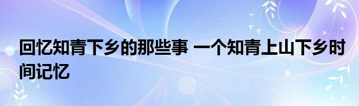 回忆知青下乡的那些事 一个知青上山下乡时间记忆