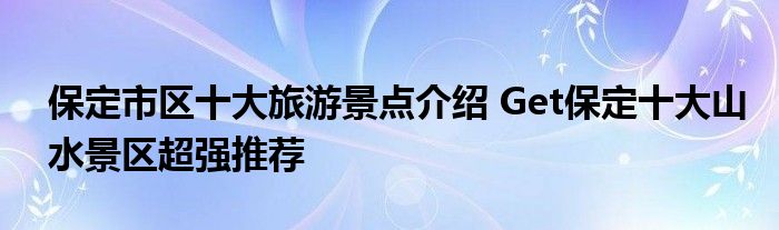 保定市区十大旅游景点介绍 Get保定十大山水景区超强推荐