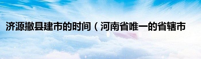 济源撤县建市的时间（河南省唯一的省辖市