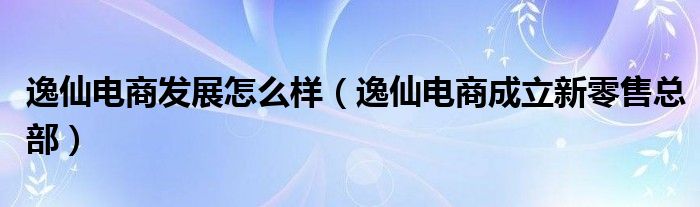 逸仙电商发展怎么样（逸仙电商成立新零售总部）