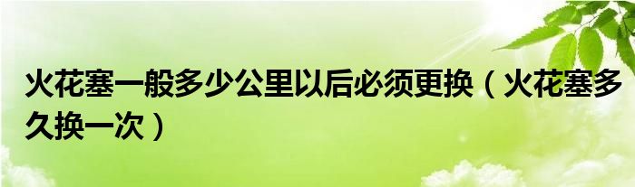 火花塞一般多少公里以后必须更换（火花塞多久换一次）