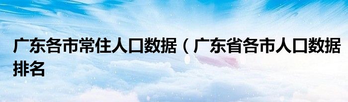 广东各市常住人口数据（广东省各市人口数据排名