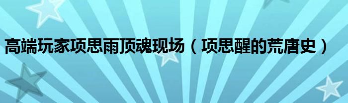 高端玩家项思雨顶魂现场（项思醒的荒唐史）