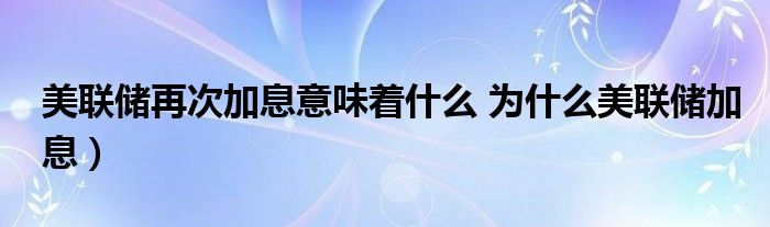 美联储再次加息意味着什么 为什么美联储加息）