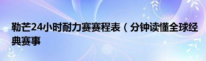 勒芒24小时耐力赛赛程表（分钟读懂全球经典赛事