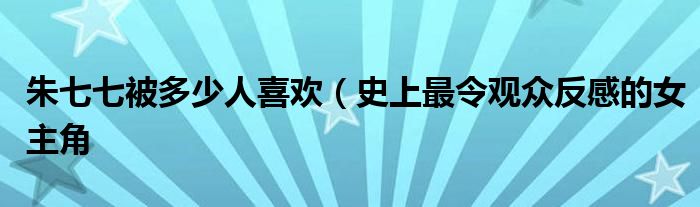 朱七七被多少人喜欢（史上最令观众反感的女主角