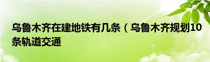 乌鲁木齐在建地铁有几条（乌鲁木齐规划10条轨道交通