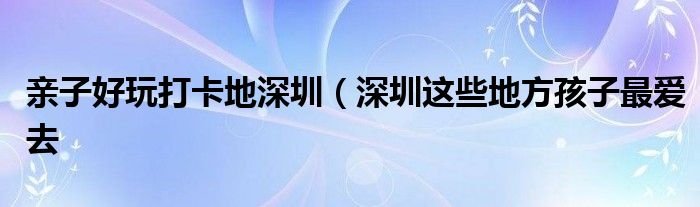 亲子好玩打卡地深圳（深圳这些地方孩子最爱去