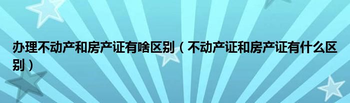 办理不动产和房产证有啥区别（不动产证和房产证有什么区别）