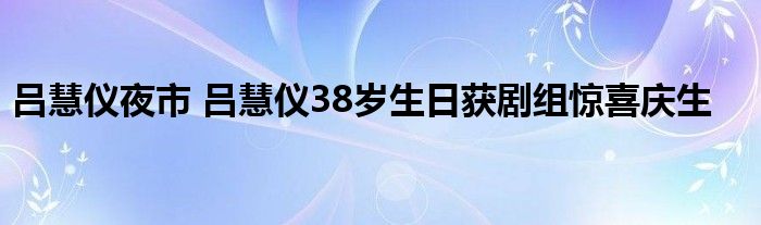 吕慧仪夜市 吕慧仪38岁生日获剧组惊喜庆生