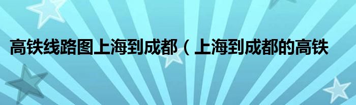 高铁线路图上海到成都（上海到成都的高铁