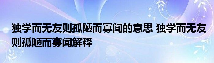 独学而无友则孤陋而寡闻的意思 独学而无友则孤陋而寡闻解释