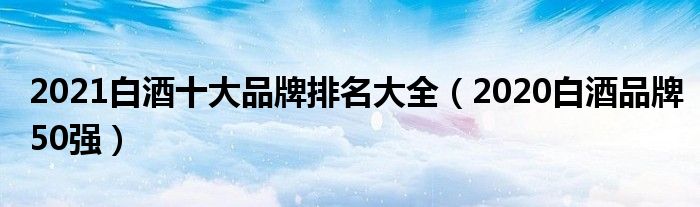 2021白酒十大品牌排名大全（2020白酒品牌50强）