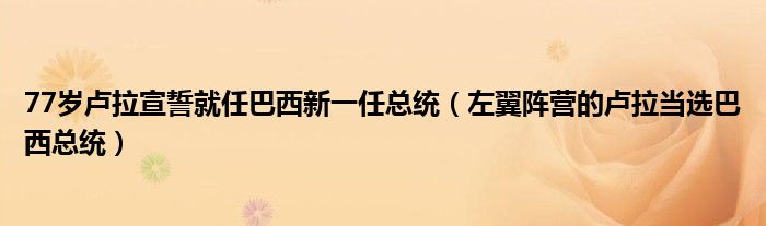 77岁卢拉宣誓就任巴西新一任总统（左翼阵营的卢拉当选巴西总统）