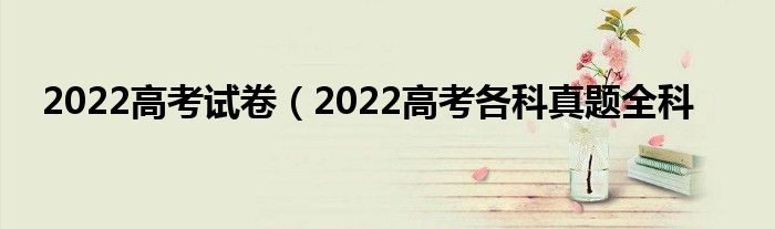 2022高考试卷（2022高考各科真题全科