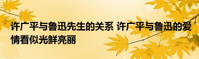 许广平与鲁迅先生的关系 许广平与鲁迅的爱情看似光鲜亮丽