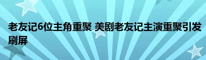 老友记6位主角重聚 美剧老友记主演重聚引发刷屏