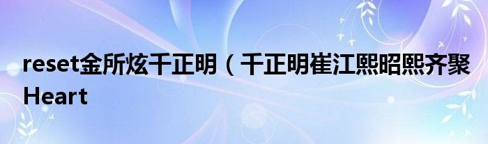 reset金所炫千正明（千正明崔江熙昭熙齐聚Heart