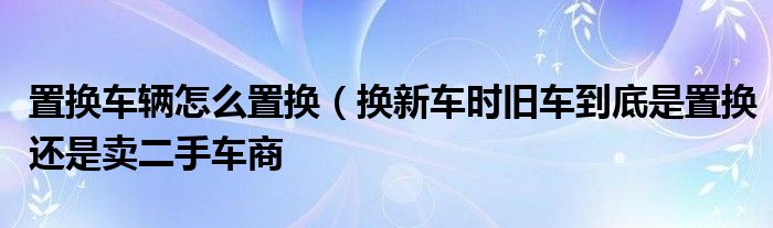 置换车辆怎么置换（换新车时旧车到底是置换还是卖二手车商