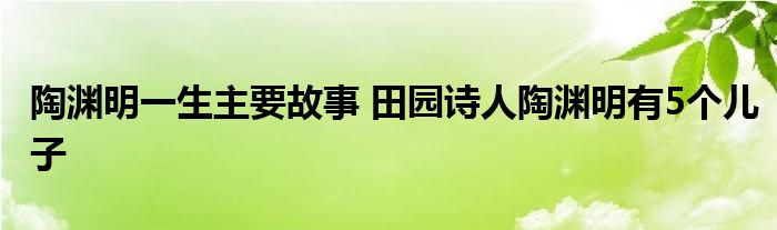 陶渊明一生主要故事 田园诗人陶渊明有5个儿子