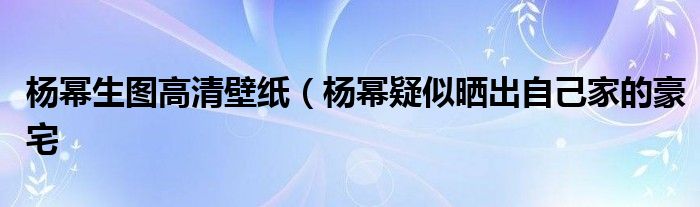 杨幂生图高清壁纸（杨幂疑似晒出自己家的豪宅