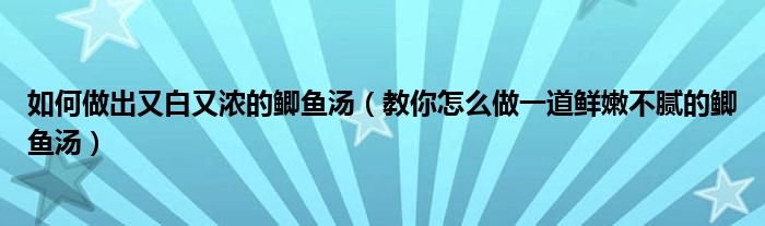 如何做出又白又浓的鲫鱼汤（教你怎么做一道鲜嫩不腻的鲫鱼汤）