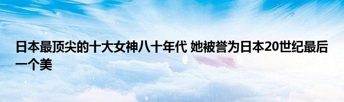 日本最顶尖的十大女神八十年代 她被誉为日本20世纪最后一个美