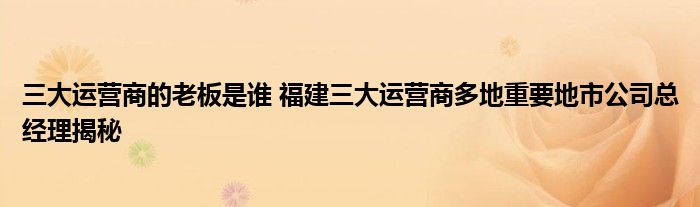 三大运营商的老板是谁 福建三大运营商多地重要地市公司总经理揭秘