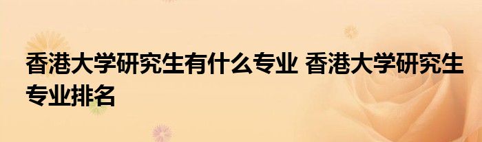 香港大学研究生有什么专业 香港大学研究生专业排名