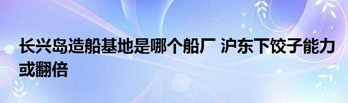 长兴岛造船基地是哪个船厂 沪东下饺子能力或翻倍