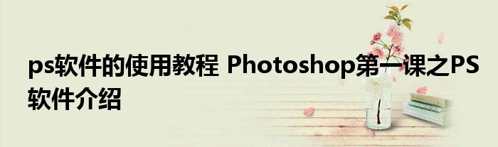 ps软件的使用教程 Photoshop第一课之PS软件介绍