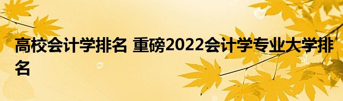 高校会计学排名 重磅2022会计学专业大学排名