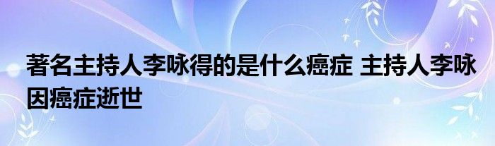 著名主持人李咏得的是什么癌症 主持人李咏因癌症逝世