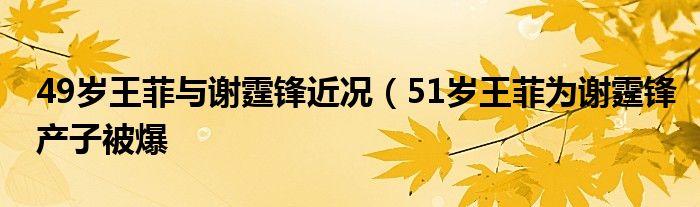 49岁王菲与谢霆锋近况（51岁王菲为谢霆锋产子被爆