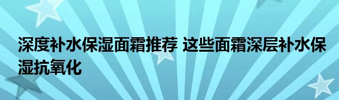 深度补水保湿面霜推荐 这些面霜深层补水保湿抗氧化