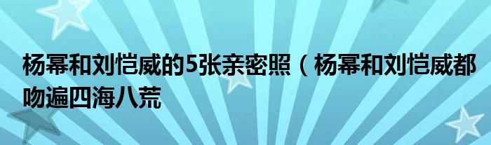 杨幂和刘恺威的5张亲密照（杨幂和刘恺威都吻遍四海八荒