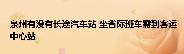 泉州有没有长途汽车站 坐省际班车需到客运中心站