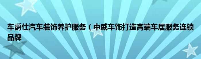 车爵仕汽车装饰养护服务（中威车饰打造高端车居服务连锁品牌